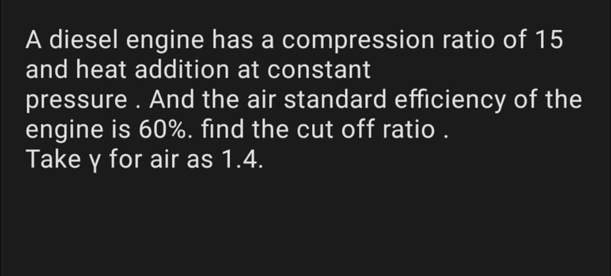 A diesel engine has a compression ratio of 15
and heat addition at constant
pressure . And the air standard efficiency of the
engine is 60%. find the cut off ratio .
Take y for air as 1.4.
