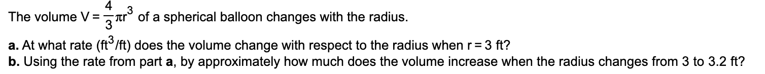 The volume V=r° of a spherical balloon changes with the radius.
a. At what rate (ft°/ft) does the volume change with respect to the radius when r= 3 ft?
b. Using the rate from part a, by approximately how much does the volume increase when the radius changes from 3 to 3.2 ft?
