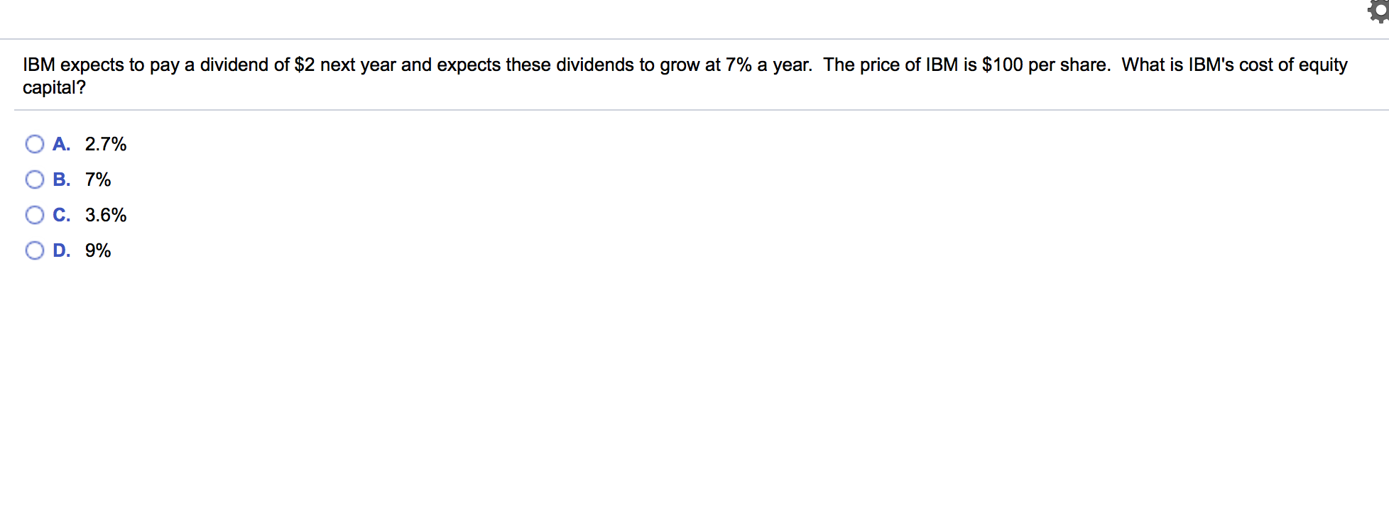 IBM expects to pay a dividend of $2 next year and expects these dividends to grow at 7% a year. The price of IBM is $100 per share. What is IBM's cost of equity
capital?
A. 2.7%
B. 7%
C. 3.6%
D. 9%
