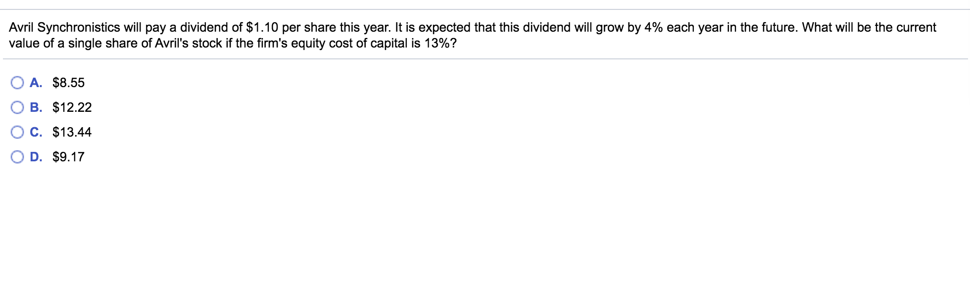 Avril Synchronistics will pay a dividend of $1.10 per share this year. It is expected that this dividend will grow by 4% each year in the future. What will be the current
value of a single share of Avril's stock if the firm's equity cost of capital is 13%?
A. $8.55
B. $12.22
C. $13.44
D. $9.17
