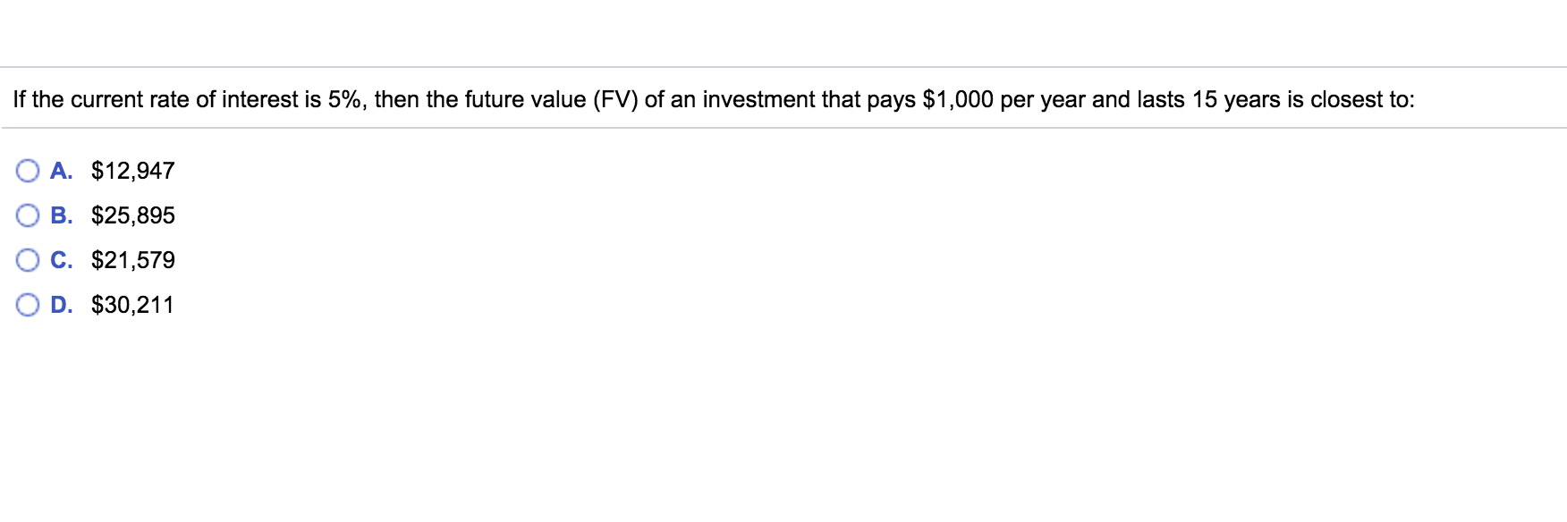 If the current rate of interest is 5%, then the future value (FV) of an investment that pays $1,000 per year and lasts 15 years is closest to:
A. $12,947
B. $25,895
C. $21,579
D. $30,211
