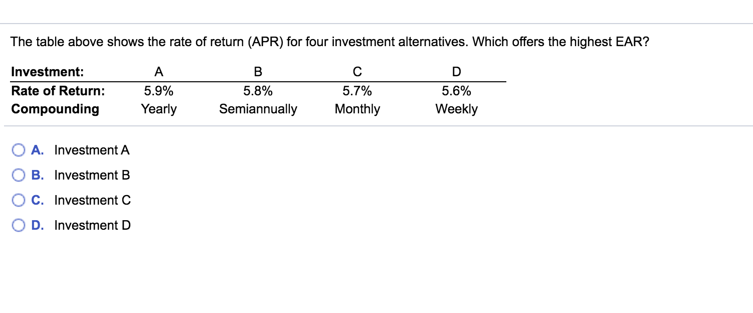 The table above shows the rate of return (APR) for four investment alternatives. Which offers the highest EAR?
Investment:
Rate of Return:
5.9%
5.8%
5.7%
5.6%
Compounding
Yearly
Semiannually
Monthly
Weekly
O A. Investment A
B. Investment B
C. Investment C
D. Investment D
