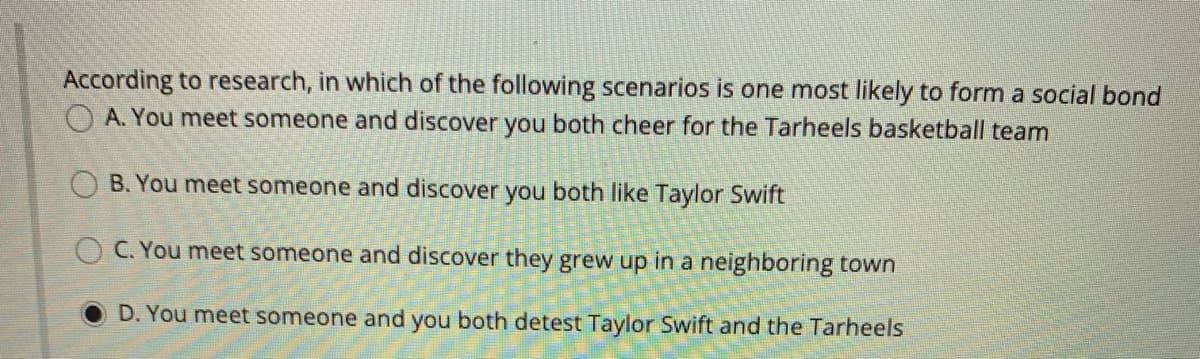 According to research, in which of the following scenarios is one most likely to form a social bond
OA. You meet someone and discover you both cheer for the Tarheels basketball team
B. You meet someone and discover you both like Taylor Swift
OC. You meet someone and discover they grew up in a neighboring town
D. You meet someone and you both detest Taylor Swift and the Tarheels