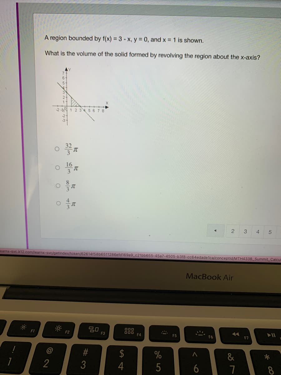 A region bounded by f(x) = 3-x, y = 0, and x = 1 is shown.
What is the volume of the solid formed by revolving the region about the x-axis?
2-1 1 2 345 6 78
16
3
4
earnx-svc.k12.com/learnx-svc/getindex/token/62614f58b6511286efd169a9_c21bb655-45a7-4505-b318-cc64edade1ca/conceptid/MTH433B_Summit Calcul
MacBook Air
000
O00 FA
F1
F2
F3
F5
F6
#
$
&
3
7
© 2
