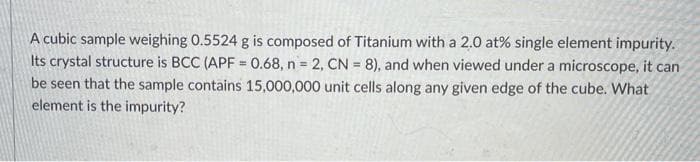 A cubic sample weighing 0.5524 g is composed of Titanium with a 2,0 at% single element impurity.
Its crystal structure is BCC (APF = 0.68, n 2, CN = 8), and when viewed under a microscope, it can
be seen that the sample contains 15,000,000 unit cells along any given edge of the cube. What
element is the impurity?
%3D
n 3=
