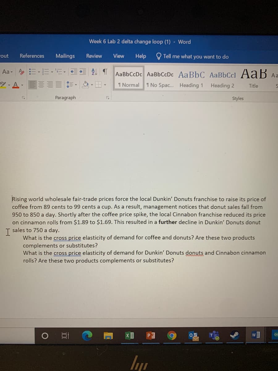 Week 6 Lab 2 delta change loop (1) - Word
rout
References
Mailings
Review
View
Help
Tell me what you want to do
Aa E-E-'E-
AaBbCcDc AaBbCcDc AaBbC AaBbCcl AaB Aa
y- A-
1 Normal
1 No Spac. Heading 1
Heading 2
Title
Paragraph
Styles
Rising world wholesale fair-trade prices force the local Dunkin' Donuts franchise to raise its price of
coffee from 89 cents to 99 cents a cup. As a result, management notices that donut sales fall from
950 to 850 a day. Shortly after the coffee price spike, the local Cinnabon franchise reduced its price
on cinnamon rolls from $1.89 to $1.69. This resulted in a further decline in Dunkin' Donuts donut
sales to 750 a day.
I
What is the cross price elasticity of demand for coffee and donuts? Are these two products
complements or substitutes?
What is the cross price elasticity of demand for Dunkin' Donuts donuts and Cinnabon cinnamon
rolls? Are these two products complements or substitutes?
