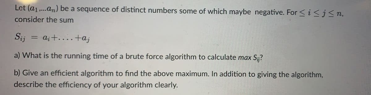 Let (a₁,...an) be a sequence of distinct numbers some of which maybe negative. For ≤ i ≤j≤n,
consider the sum
Sij
=
ai +...+aj
a) What is the running time of a brute force algorithm to calculate max Sij?
b) Give an efficient algorithm to find the above maximum. In addition to giving the algorithm,
describe the efficiency of your algorithm clearly.