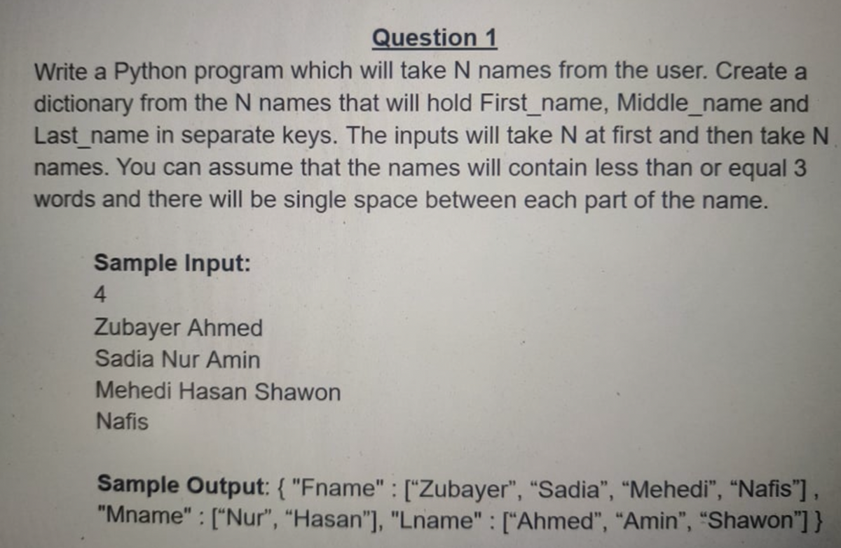 Question 1
Write a Python program which will take N names from the user. Create a
dictionary from the N names that will hold First_name, Middle_name and
Last_name in separate keys. The inputs will take N at first and then take N
names. You can assume that the names will contain less than or equal 3
words and there will be single space between each part of the name.
Sample Input:
4.
Zubayer Ahmed
Sadia Nur Amin
Mehedi Hasan Shawon
Nafis
Sample Output: { "Fname" : ["Zubayer", "Sadia", “Mehedi", “Nafis"],
"Mname" : ["Nur", "Hasan"], "Lname" : ["Ahmed", “Amin", “Shawon"] }
