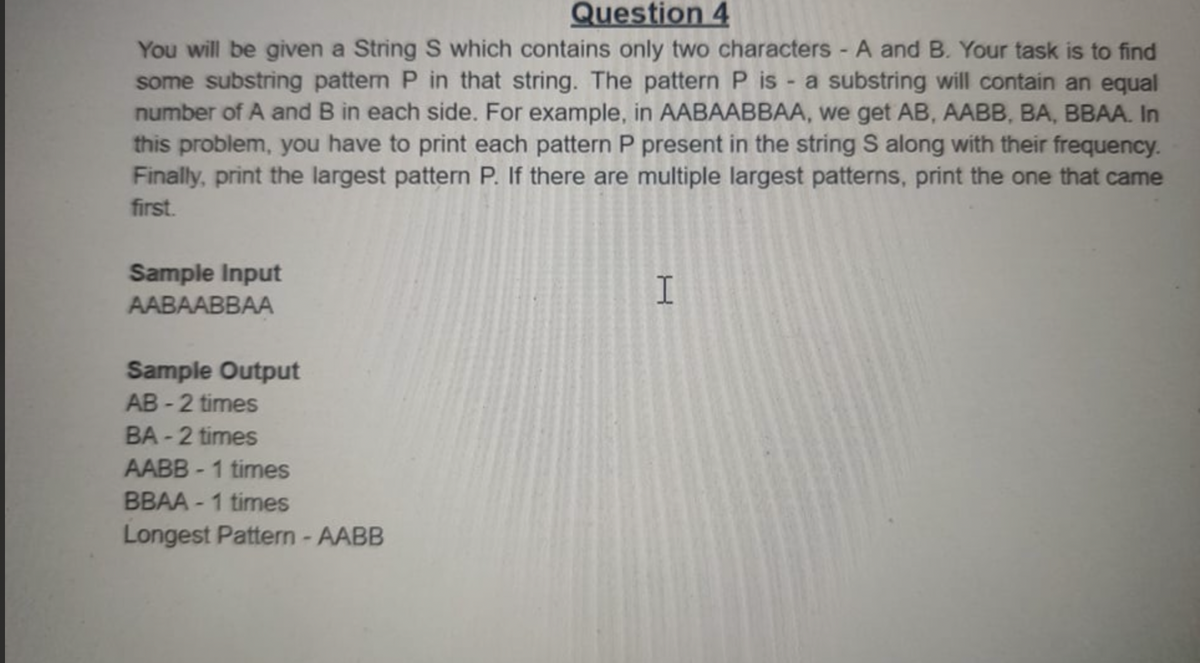 Question 4
You will be given a String S which contains only two characters - A and B. Your task is to find
some substring patten P in that string. The pattern P is - a substring will contain an equal
number of A and B in each side. For example, in AABAABBAA, we get AB, AABB, BA, BBAA. In
this problem, you have to print each pattern P present in the string S along with their frequency.
Finally, print the largest pattern P. If there are multiple largest patterns, print the one that came
first.
Sample Input
I.
AABAABBAА
Sample Output
AB - 2 times
BA - 2 times
AABB - 1 times
BBAA - 1 times
Longest Pattern -AABB
