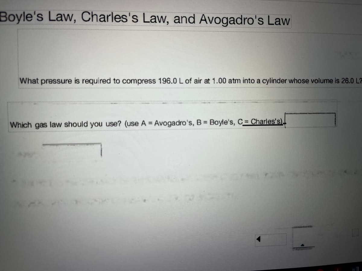 Boyle's Law, Charles's Law, and Avogadro's Law
What pressure is required to compress 196.0 L of air at 1.00 atm into a cylinder whose volume is 26.0 L7
%3D
Which gas law should you use? (use A = Avogadro's, B = Boyle's, C= Charles's).
******** ...
