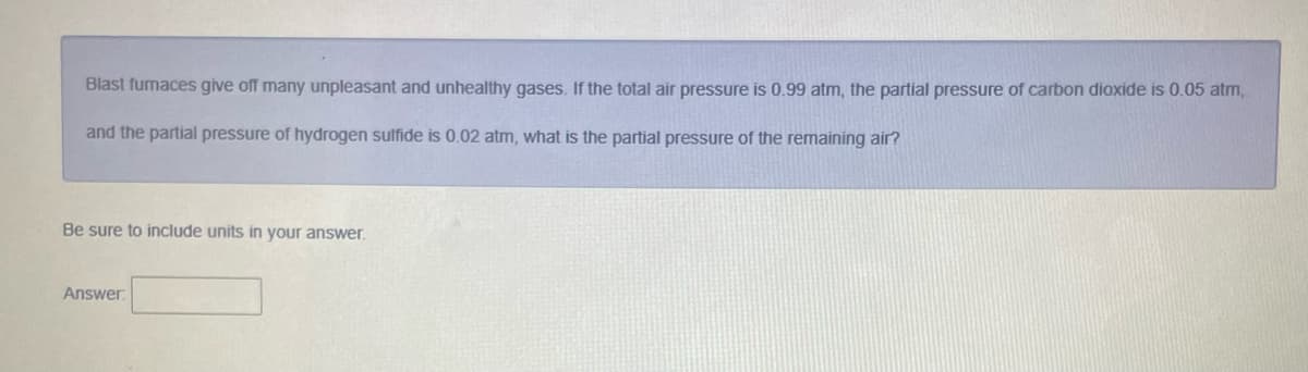Blast fumaces give off many unpleasant and unhealthy gases. If the total air pressure is 0.99 atm, the partial pressure of carbon dioxide is 0.05 atm,
and the partial pressure of hydrogen sulfide is 0.02 atm, what is the partial pressure of the remaining air?
Be sure to include units in your answer.
Answer

