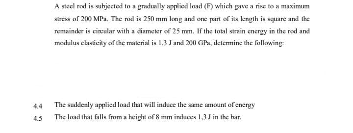 A steel rod is subjected to a gradually applied load (F) which gave a rise to a maximum
stress of 200 MPa. The rod is 250 mm long and one part of its length is square and the
remainder is circular with a diameter of 25 mm. If the total strain energy in the rod and
modulus elasticity of the material is 1.3 J and 200 GPa, detemine the following:
The suddenly applied load that will induce the same amount of energy
The load that falls from a height of 8 mm induces 1,3 J in the bar.
4.4
4.5
