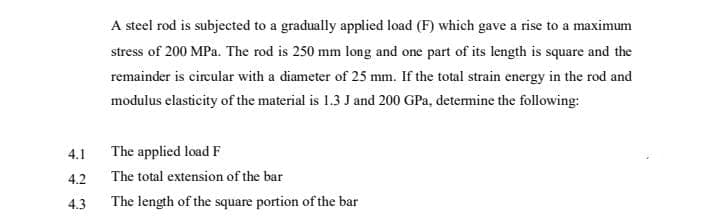 A steel rod is subjected to a gradually applied load (F) which gave a rise to a maximum
stress of 200 MPa. The rod is 250 mm long and one part of its length is square and the
remainder is cireular with a diameter of 25 mm. If the total strain energy in the rod and
modulus elasticity of the material is 1.3 J and 200 GPa, detemine the following:
4.1
The applied load F
4.2
The total extension of the bar
4.3
The length of the square portion of the bar
