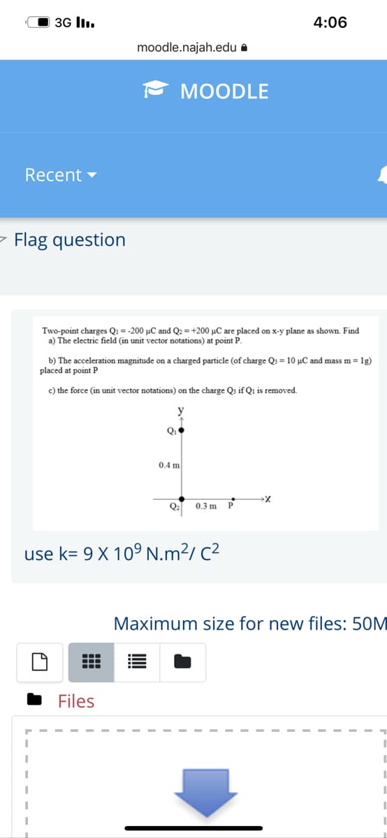 O 3G lI.
4:06
moodle.najah.edu a
МOODLE
Recent -
- Flag question
Two-point charges Q1 = -200 µC and Q2 = +200 µC are placed on x-y plane as shown. Find
a) The electric field (in unit vector notations) at point P.
b) The acceleration magnitude on a charged particle (of charge Q3 = 10 µC and mass m =1g)
placed at point P
c) the force (in unit vector notations) on the charge Q3 if Qi is removed.
0.4 m
Q: 0.3 m P
use k= 9 X 109 N.m²/ C²
Maximum size for new files: 50M
Files
