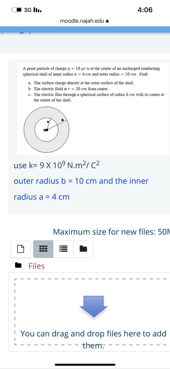 O 3G ll.
4:06
moodle.najah.edu a
A point particle of charge q = 10 µc is at the center of an uncharged conducting
spherical shell of inner radius a = 4 cm and outer radius = 10 cm . Find:
a. The surface charge density at the outer surface of the shell.
b. The electric field at r = 20 cm from center.
c. The electric flux through a spherical surface of radius 6 cm with its center at
the center of the shell.
use k= 9 X 109 N.m²/ C²
outer radius b = 10 cm and the inner
radius a = 4 cm
Maximum size for new files: 50N
Files
You can drag and drop files here to add
them.
