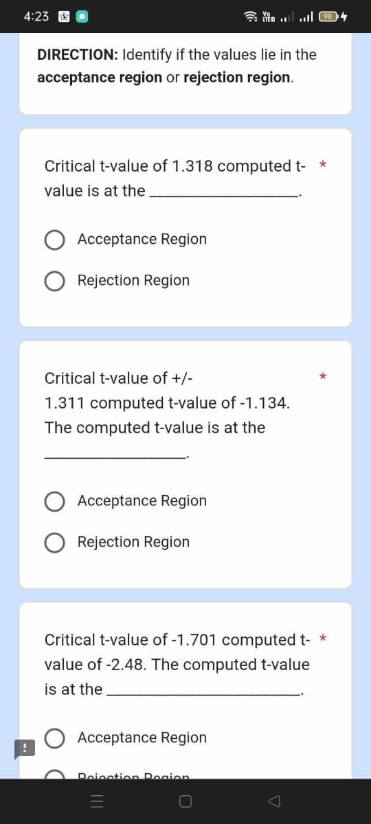 4:23 o
DIRECTION: Identify if the values lie in the
acceptance region or rejection region.
Critical t-value of 1.318 computed t-
value is at the
Acceptance Region
Rejection Region
Critical t-value of +/-
1.311 computed t-value of -1.134.
The computed t-value is at the
Acceptance Region
Rejection Region
*
*
Critical t-value of -1.701 computed t- *
value of -2.48. The computed t-value
is at the
Acceptance Region
Poinction Region