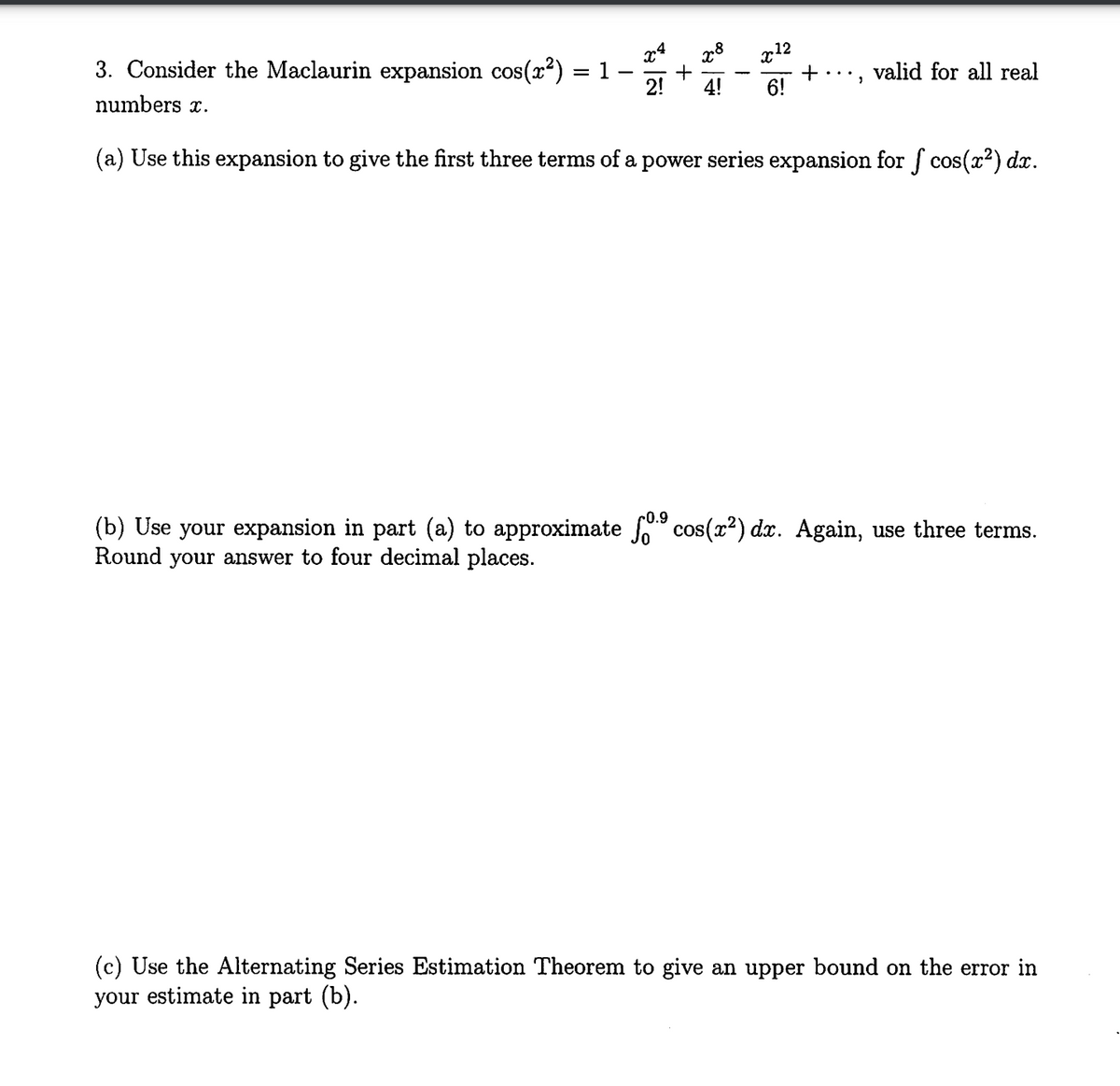 ร
x8
x12
+
2! 4! 6!
3. Consider the Maclaurin expansion cos(x²) = 1
numbers x.
(a) Use this expansion to give the first three terms of a power series expansion for f cos(x²) dx.
+ valid for all real
2
0.9
(b) Use your expansion in part (a) to approximate ſºº cos(x²) dx. Again, use three terms.
Round your answer to four decimal places.
(c) Use the Alternating Series Estimation Theorem to give an upper bound on the error in
your estimate in part (b).