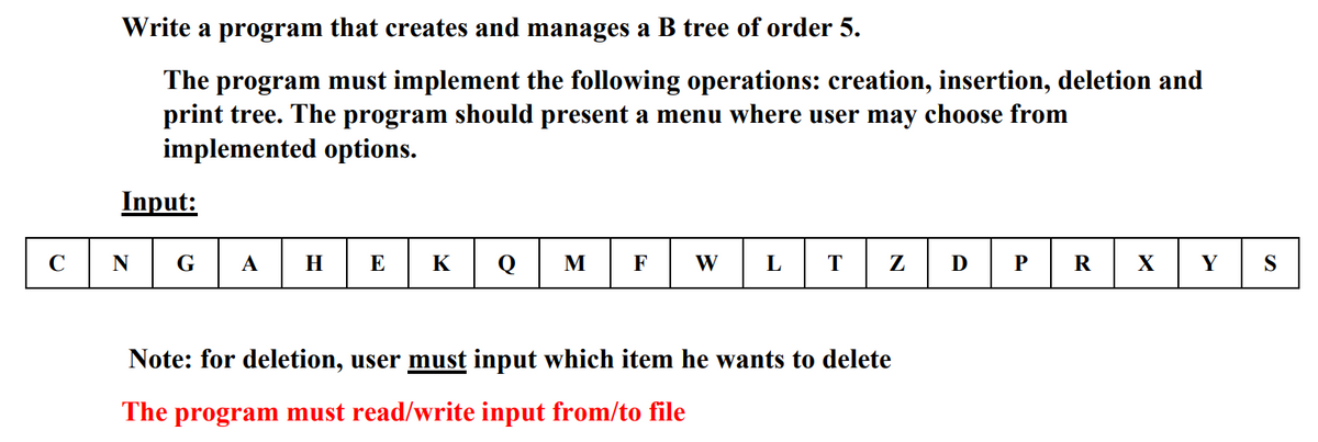 Write a program that creates and manages a B tree of order 5.
The program must implement the following operations: creation, insertion, deletion and
print tree. The program should present a menu where user may choose from
implemented options.
Input:
C
G
А
H
E
K
Q
M
F
W
L
Z
D
P
R
X
Y
S
Note: for deletion, user must input which item he wants to delete
The program must read/write input from/to file
