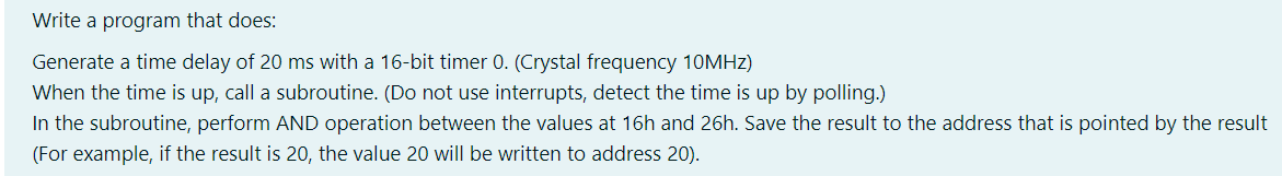 Write a program that does:
Generate a time delay of 20 ms with a 16-bit timer 0. (Crystal frequency 10MHz)
When the time is up, call a subroutine. (Do not use interrupts, detect the time is up by polling.)
In the subroutine, perform AND operation between the values at 16h and 26h. Save the result to the address that is pointed by the result
(For example, if the result is 20, the value 20 will be written to address 20).