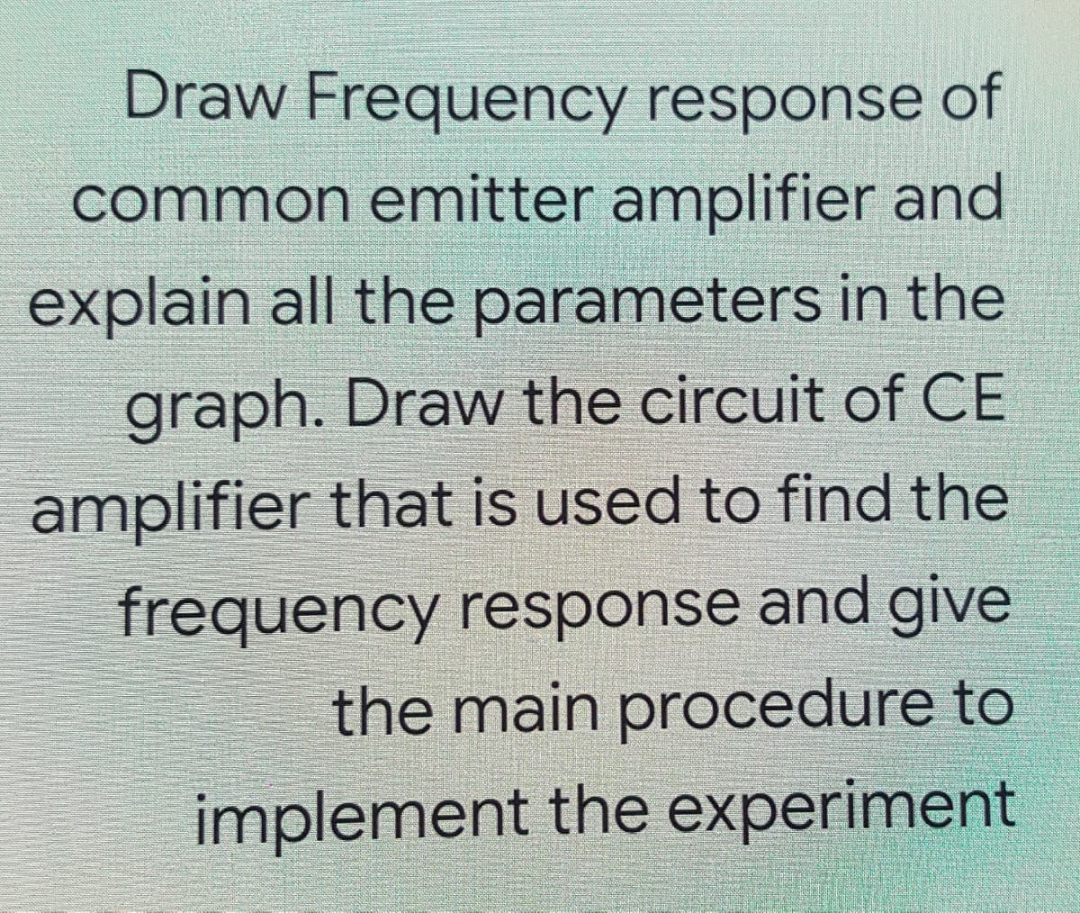 Draw Frequency response of
common emitter amplifier and
explain all the parameters in the
graph. Draw the circuit of CE
amplifier that is used to find the
frequency response and give
the main procedure to
implement the experiment
