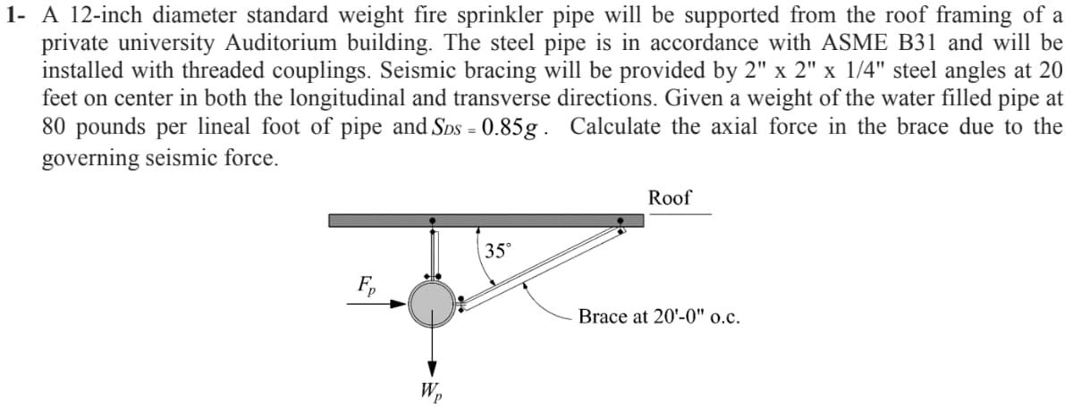 1- A 12-inch diameter standard weight fire sprinkler pipe will be supported from the roof framing of a
private university Auditorium building. The steel pipe is in accordance with ASME B31 and will be
installed with threaded couplings. Seismic bracing will be provided by 2" x 2" x 1/4" steel angles at 20
feet on center in both the longitudinal and transverse directions. Given a weight of the water filled pipe at
80 pounds per lineal foot of pipe and Sos = 0.85g. Calculate the axial force in the brace due to the
governing seismic force.
Roof
35°
Brace at 20'-0" o.c.
Wp
