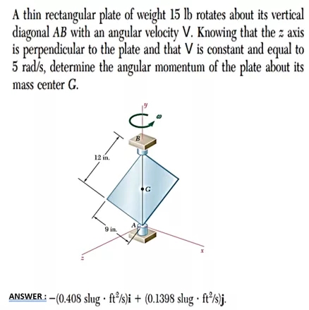 A thin rectangular plate of weight 15 lb rotates about its vertical
diagonal AB with an angular velocity V. Knowing that the z axis
is perpendicular to the plate and that V is constant and equal to
5 rad/s, determine the angular momentum of the plate about its
mass center G.
B
12 in.
9 in.
ANSWER : - (0.408 slug · ft²/s)i + (0.1398 slug · ft²/s)j.
