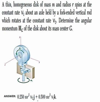 A thin, homogeneous disk of mass m and radius r spins at the
constant rate V, about an axle held by a fork-ended vertical rod
which rotates at the constant rate V,. Determine the angular
momentum Hç of the disk about its mass center G.
ANSWER: 0,250 mr* V3j+ 0,500 mr² v,k.
