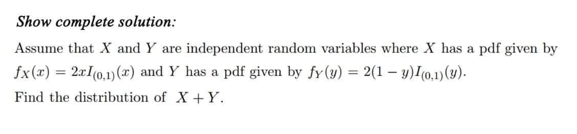 Show complete solution:
Assume that X and Y are independent random variables where X has a pdf given by
fx(x) = 2x1(0,1) (x) and Y has a pdf given by fy(y) = 2(1 — y)I(0,1)(y).
Find the distribution of X+Y.