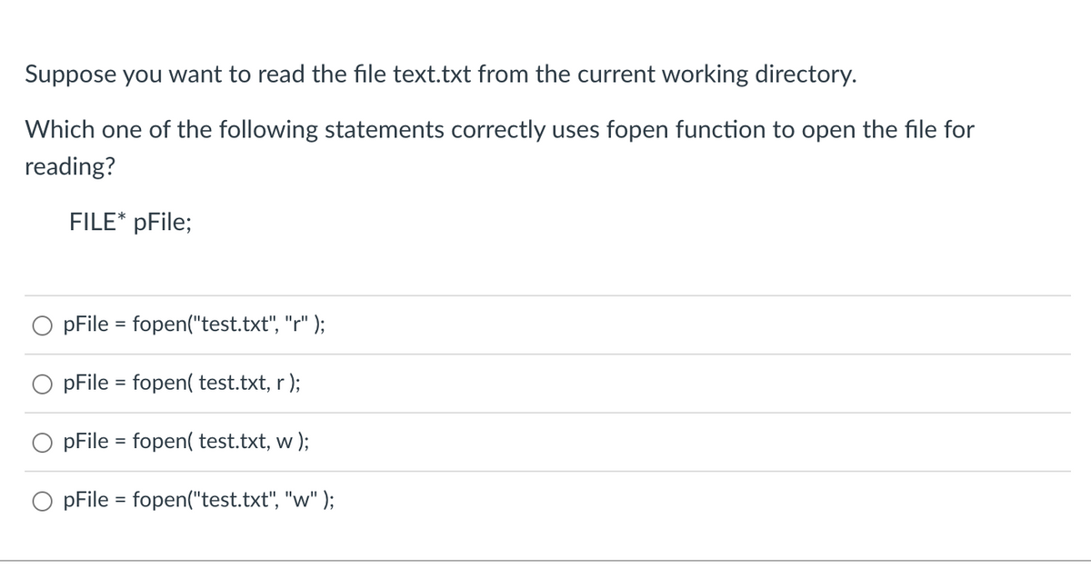 Suppose you want to read the file text.txt from the current working directory.
Which one of the following statements correctly uses fopen function to open the file for
reading?
FILE* pFile;
pFile = fopen("test.txt", "r" );
pFile = fopen( test.txt, r);
pFile = fopen( test.txt, w);
pFile = fopen("test.txt", "w" );