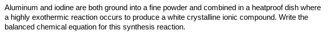 Aluminum and iodine are both ground into a fine powder and combined in a heatproof dish where
a highly exothermic reaction occurs to produce a white crystalline ionic compound. Write the
balanced chemical equation for this synthesis reaction.
