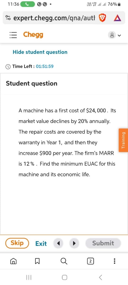 11:36
00
VOLTE 76%
expert.chegg.com/qna/auth
Chegg
Hide student question
Time Left: 01:51:59
A
8 ✓
Student question
A machine has a first cost of $24,000. Its
market value declines by 20% annually.
The repair costs are covered by the
warranty in Year 1, and then they
increase $900 per year. The firm's MARR
is 12%. Find the minimum EUAC for this
machine and its economic life.
Skip
G
Exit
Σ
Q
2
Submit
...
Training