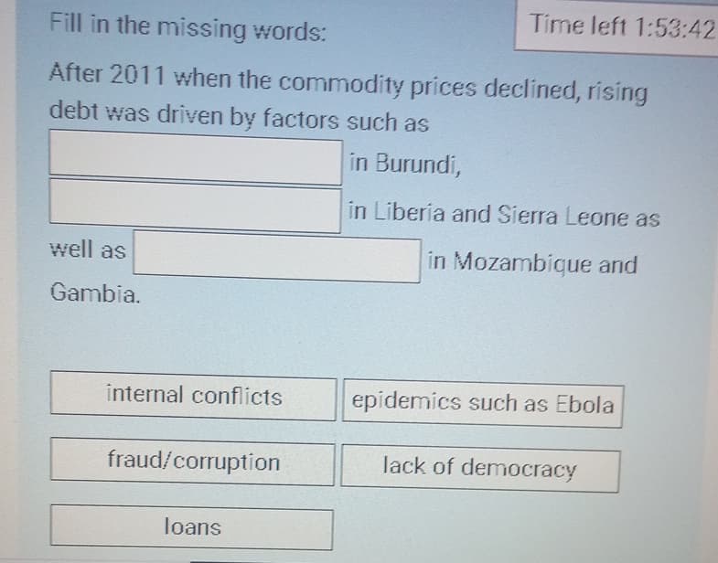 Time left 1:53:42
Fill in the missing words:
After 2011 when the commodity prices declined, rising
debt was driven by factors such as
well as
Gambia.
in Burundi,
in Liberia and Sierra Leone as
in Mozambique and
internal conflicts
epidemics such as Ebola
fraud/corruption
loans
lack of democracy