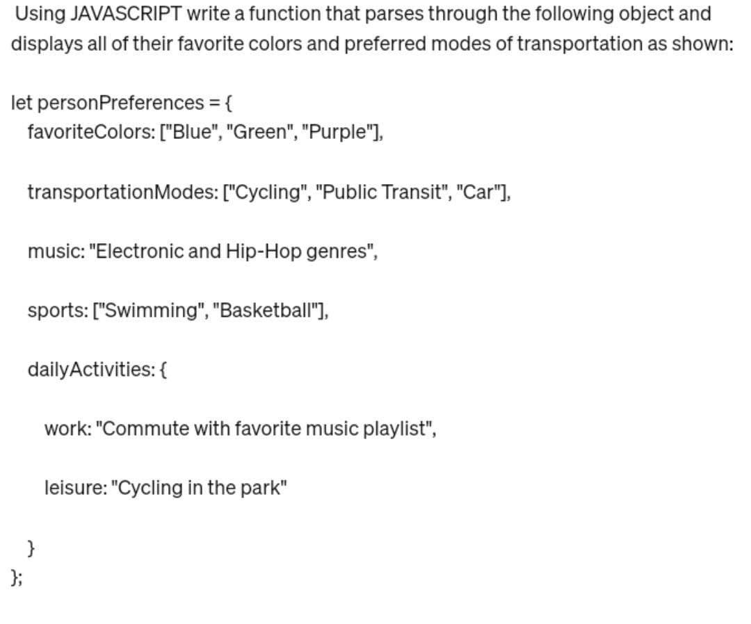 Using JAVASCRIPT write a function that parses through the following object and
displays all of their favorite colors and preferred modes of transportation as shown:
let personPreferences = {
favoriteColors: ["Blue", "Green", "Purple"],
transportation Modes: ["Cycling", "Public Transit", "Car"],
};
music: "Electronic and Hip-Hop genres",
sports: ["Swimming", "Basketball"],
daily Activities: {
}
work: "Commute with favorite music playlist",
leisure: "Cycling in the park"