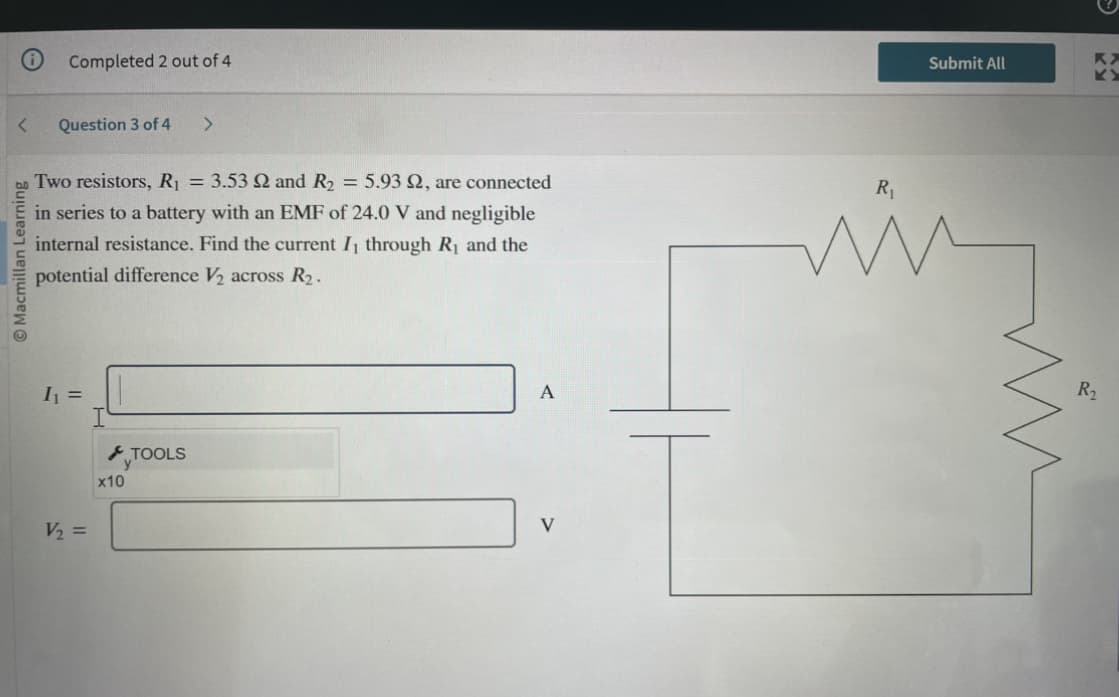 <
Macmillan Learning
Completed 2 out of 4
Question 3 of 4 >
Two resistors, R₁ = 3.53 2 and R₂ = 5.93 92, are connected
in series to a battery with an EMF of 24.0 V and negligible
internal resistance. Find the current I, through R₁ and the
potential difference V₂ across R₂.
I₁ =
V₂ =
x10
TOOLS
A
Submit All
R₁
mig
R2