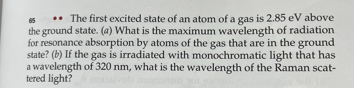 65
.. The first excited state of an atom of a gas is 2.85 eV above
the ground state. (a) What is the maximum wavelength of radiation
for resonance absorption by atoms of the gas that are in the ground
state? (b) If the gas is irradiated with monochromatic light that has
a wavelength of 320 nm, what is the wavelength of the Raman scat-
tered light? moisiveh mun