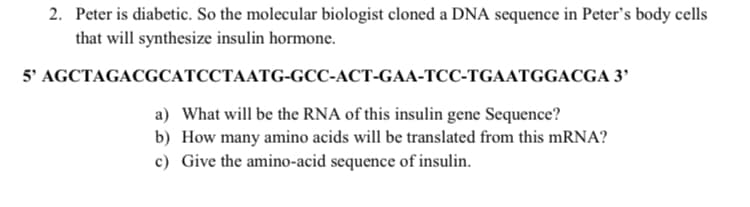 2. Peter is diabetic. So the molecular biologist cloned a DNA sequence in Peter's body cells
that will synthesize insulin hormone.
5' AGCTAGACGCATCCTAATG-GCC-ACT-GAA-TCC-TGAATGGACGA 3'
a) What will be the RNA of this insulin gene Sequence?
b) How many amino acids will be translated from this mRNA?
c) Give the amino-acid sequence of insulin.