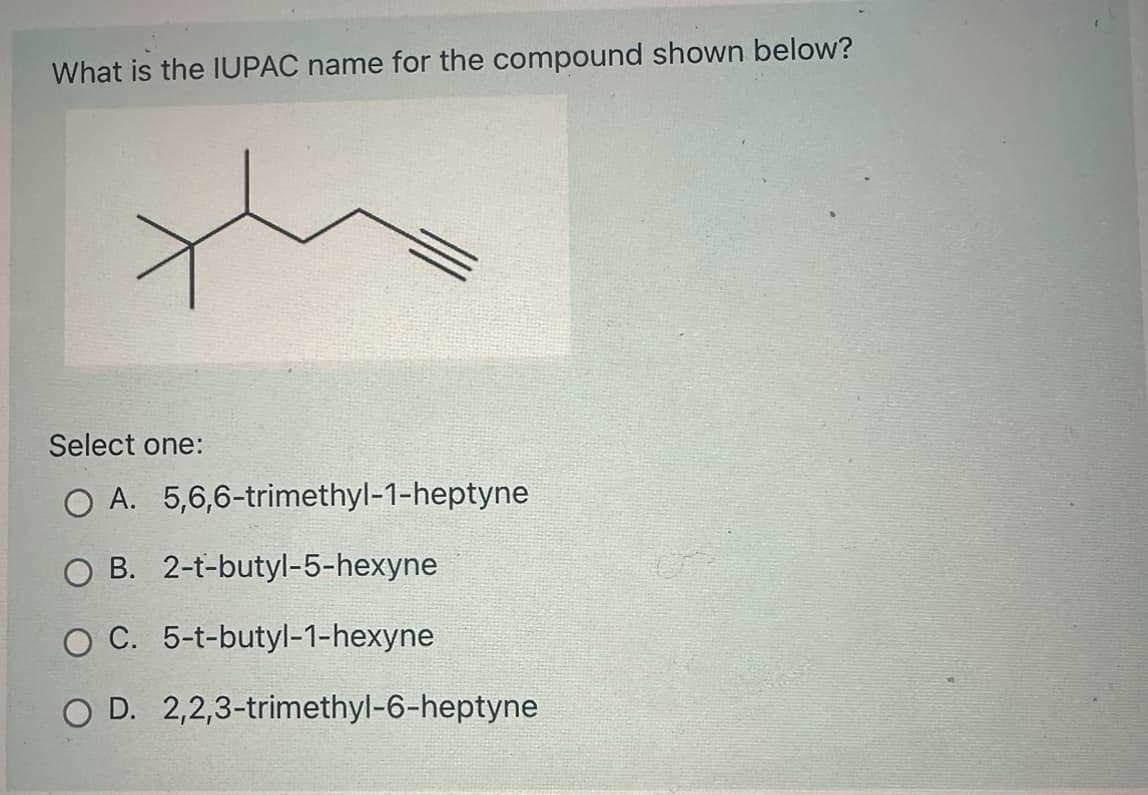 What is the IUPAC name for the compound shown below?
Select one:
O A. 5,6,6-trimethyl-1-heptyne
O B. 2-t-butyl-5-hexyne
O C. 5-t-butyl-1-hexyne
O D. 2,2,3-trimethyl-6-heptyne