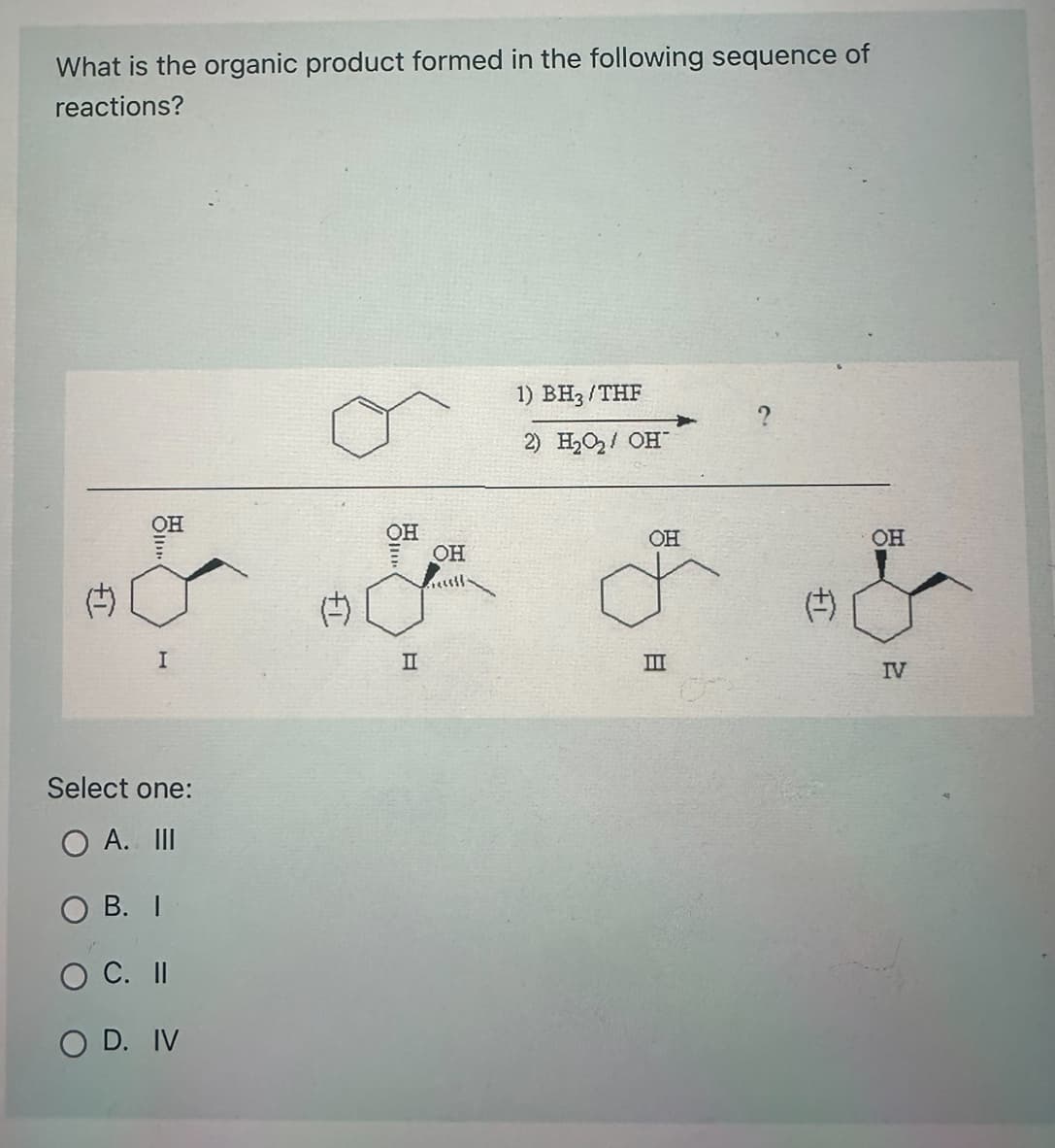 What is the organic product formed in the following sequence of
reactions?
¢)
OH
I
Select one:
O A. III
OB. I
O C. II
O D. IV
FT.
OH
II
OH
1) BH3/THF
2) H₂O₂/ OH™
OH
o
III
(+)
OH
2
IV