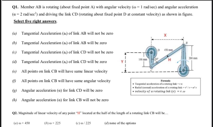 Q1. Member AB is rotating (about fixed point A) with angular velocity (@ = 1 rad/sec) and angular acceleration
(a = 2 rad/sec?) and driving the link CD (rotating about fixed point D at constant velocity) as shown in figure.
Select five right answers.
(a) Tangential Acceleration (a:) of link AB will not be zero
(b) Tangential Acceleration (a) of link AB will be zero
D
450mm
(c) Tangential Acceleration (a,) of link CD will not be zero
200 mm
100 mm
60
H
(d) Tangential Acceleration (a,) of link CD will be zero
(e) All points on link CB will have same linear velocity
0 All points on link CB will have same angular velocity
Formula
• Tangential acceleration of a rotating link -ra
• Radial (normal) acceleration of a rotating link = v³ /r= wr
velocity of a rotating Ink (v) = r.w
(g) Angular acceleration (a) for link CD will be zero
(h) Angular acceleration (a) for link CB will not be zero
Q2. Magnitude of linear velocity of any point “H" located at the half of the length of a rotating link CB will be...
(a) o x 450
(b) o x 225
(c) / 225
(d) none of the options
