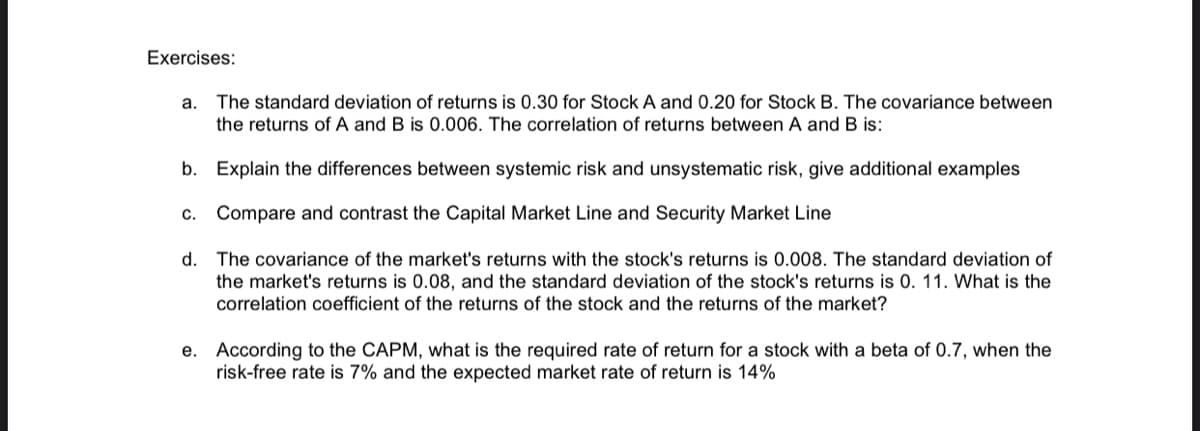 Exercises:
a. The standard deviation of returns is 0.30 for Stock A and 0.20 for Stock B. The covariance between
the returns of A and B is 0.006. The correlation of returns between A and B is:
b. Explain the differences between systemic risk and unsystematic risk, give additional examples
c. Compare and contrast the Capital Market Line and Security Market Line
d.
The covariance of the market's returns with the stock's returns is 0.008. The standard deviation of
the market's returns is 0.08, and the standard deviation of the stock's returns is 0. 11. What is the
correlation coefficient of the returns of the stock and the returns of the market?
e. According to the CAPM, what is the required rate of return for a stock with a beta of 0.7, when the
risk-free rate is 7% and the expected market rate of return is 14%