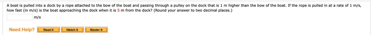 A boat is pulled into a dock by
how fast (in m/s) is the boat approaching the dock when it is 5 m from the dock? (Round your answer to two decimal places.)
rope attached to the bow of the boat and passing through a pulley on the dock that is 1 m higher than the bow of the boat. If the rope is pulled in at a rate of 1 m/s,
m/s
Need Help?
Read It
Watch It
Master It
