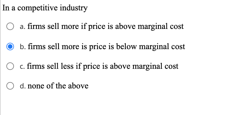 In a competitive industry
a. firms sell more if price is above marginal cost
b. firms sell more is price is below marginal cost
O c. firms sell less if price is above marginal cost
O d. none of the above