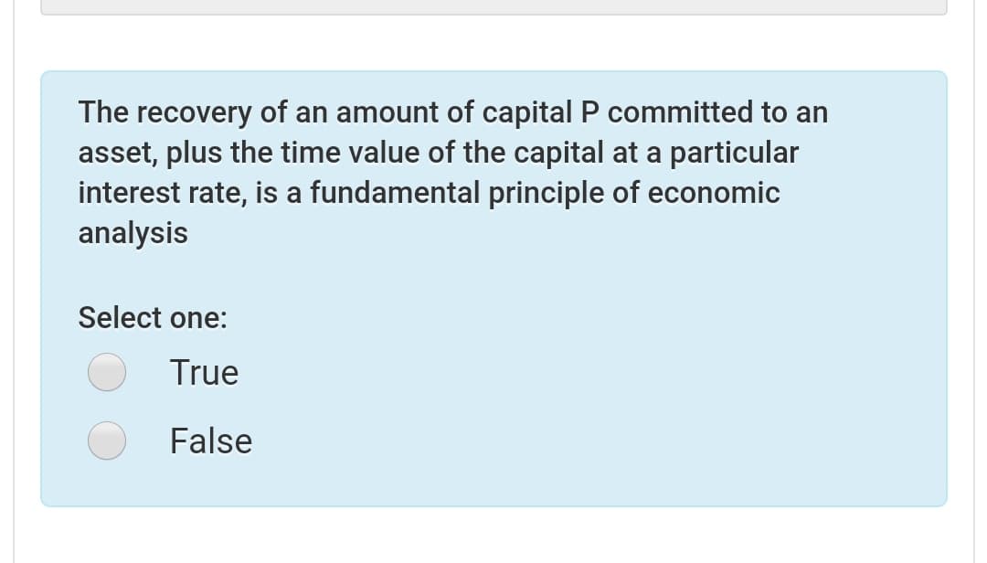 The recovery of an amount of capital P committed to an
asset, plus the time value of the capital at a particular
interest rate, is a fundamental principle of economic
analysis
Select one:
True
False
