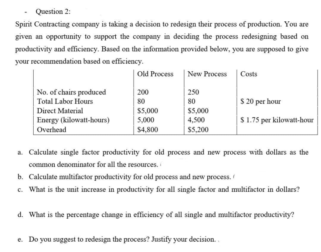 Question 2:
Spirit Contracting company is taking a decision to redesign their process of production. You are
given an opportunity to support the company in deciding the process redesigning based on
productivity and efficiency. Based on the information provided below, you are supposed to give
your recommendation based on efficiency.
a.
No. of chairs produced
Total Labor Hours
Direct Material
Energy (kilowatt-hours)
Overhead
Old Process
200
80
$5,000
5,000
$4,800
New Process
250
80
$5,000
4,500
$5,200
Costs
$ 20 per hour
$ 1.75 per kilowatt-hour
Calculate single factor productivity for old process and new process with dollars as the
common denominator for all the resources.
b. Calculate multifactor productivity for old process and new process.
c. What is the unit increase in productivity for all single factor and multifactor in dollars?
e. Do you suggest to redesign the process? Justify your decision.
d. What is the percentage change in efficiency of all single and multifactor productivity?