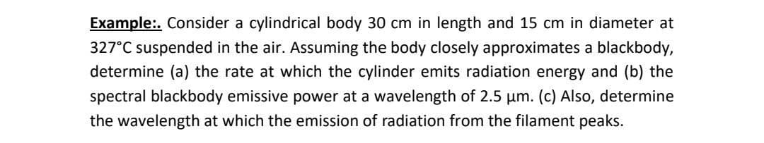 Example:. Consider a cylindrical body 30 cm in length and 15 cm in diameter at
327°C suspended in the air. Assuming the body closely approximates a blackbody,
determine (a) the rate at which the cylinder emits radiation energy and (b) the
spectral blackbody emissive power at a wavelength of 2.5 µm. (c) Also, determine
the wavelength at which the emission of radiation from the filament peaks.