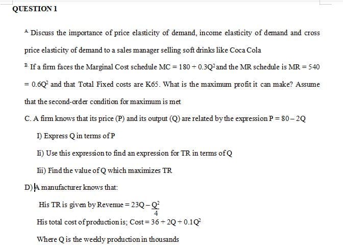 QUESTION 1
A Discuss the importance of price elasticity of demand, income elasticity of demand and cross
price elasticity of demand to a sales manager selling soft drinks like Coca Cola
B. If a firm faces the Marginal Cost schedule MC = 180 + 0.3Q²and the MR schedule is MR = 540
= 0.6Q° and that Total Fixed costs are K65. What is the maximum profit it can make? Assume
that the second-order condition for maximum is met
C. A firm knows that its price (P) and its output (Q) are related by the expression P = 80– 2Q
I) Express Q in tems of P
Ti) Use this expression to find an expression for TR in terms of Q
lii) Find the value of Q which maximizes TR
D)A manufacturer knows that:
His TRis given by Revenue = 23Q - Q²
%3D
His total cost of production is; Cost = 36+ 2Q+ 0.1Q?
Where Qis the weekly production in thousands

