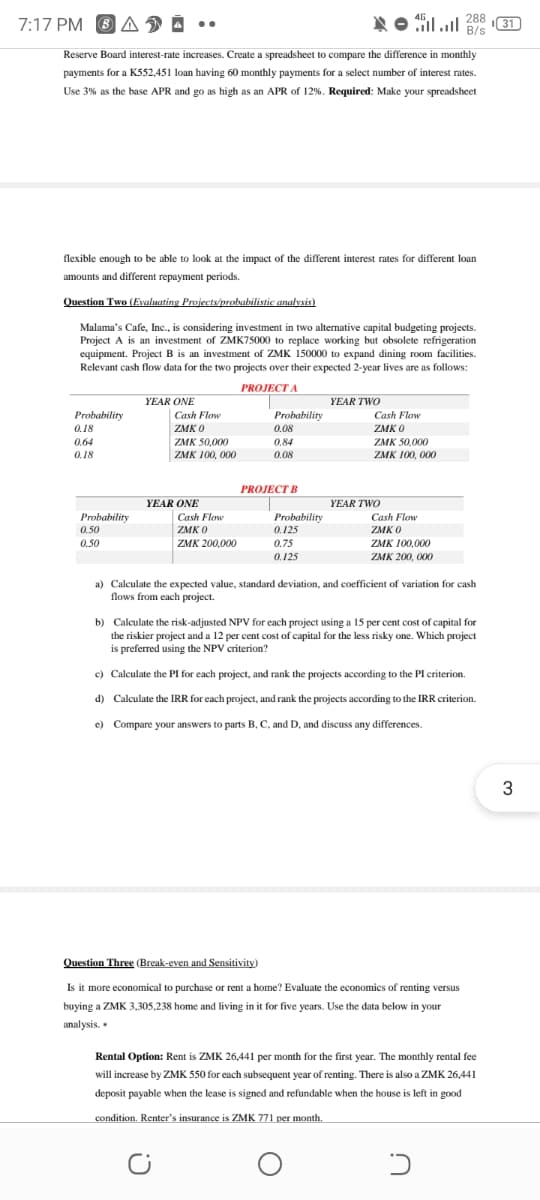 7:17 PM O A D Å
ןה.ןא
288
I31)
B/s
Reserve Board interest-rate increases. Create a spreadsheet to compare the difference in monthly
payments for a K552,451 loan having 60 monthly payments for a select number of interest rates.
Use 3% as the base APR and go as high as an APR of 12%. Required: Make your spreadsheet
flexible enough to be able to look at the impact of the different interest rates for different loan
amounts and different repayment periods.
Question Two (Evaluating Projects/probabilistic analysis)
Malama's Cafe, Inc., is considering investment in two alternative capital budgeting projects.
Project A is an investment of ZMK75000 to replace working but obsolete refrigeration
equipment. Project B is an investment of ZMK 150000 to expand dining room facilities.
Relevant cash flow data for the two projects over their expected 2-year lives are as follows:
PROJECT A
YEAR ONE
YEAR TWO
Probability
Cash Flow
Probability
Cash Flow
0.18
ZMK O
0.08
ZMK O
ZMK 50,000
ZMK 100, 000
0.64
0.84
ZMK 50,000
0.18
0.08
ZMK 100, 000
PROJECT B
YEAR ONE
YEAR TWO
Probability
Cash Flow
Probability
0.125
Cash Flow
0.50
ZMK O
ZMK O
0.50
ZMK 200,000
0.75
0.125
ZMK 100,000
ZMK 200, 000
a) Calculate the expected value, standard deviation, and coefficient of variation for cash
flows from each project.
b) Calculate the risk-adjusted NPV for each project using a 15 per cent cost of capital for
the riskier project and a 12 per cent cost of capital for the less risky one. Which project
is preferred using the NPV criterion?
c) Calculate the PI for each project, and rank the projects according to the PI criterion.
d) Calculate the IRR for each project, and rank the projects according to the IRR criterion.
e) Compare your answers to parts B, C, and D, and discuss any differences.
3
Question Three (Break-even and Sensitivity)
Is it more economical to purchase or rent a home? Evaluate the economics of renting versus
buying a ZMK 3,305,238 home and living in it for five years. Use the data below in your
analysis. •
Rental Option: Rent is ZMK 26,441 per month for the first year. The monthly rental fee
will increase by ZMK 550 for each subsequent year of renting. There is also a ZMK 26,441
deposit payable when the lease is signed and refundable when the house is left in good
condition. Renter's insurance is ZMK 771 per month.
