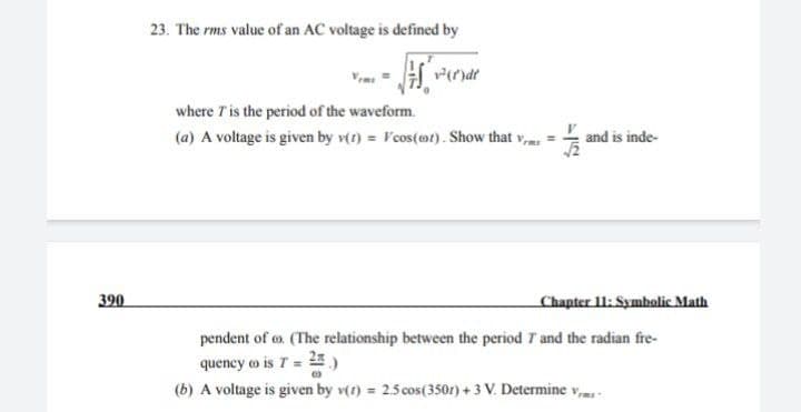 390
23. The rms value of an AC voltage is defined by
where I' is the period of the waveform.
(a) A voltage is given by v(t) = cos(et). Show that v
pendent of . (The relationship between the period 7 and the radian fre-
quency (o is T =
(b) A voltage is given by v(r) = 2.5 cos(3501) + 3 V. Determine v
and is inde-
Chapter 11: Symbolic Math