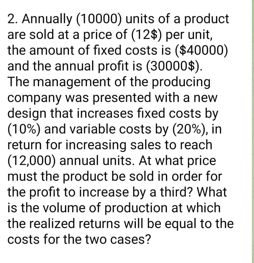 2. Annually (10000) units of a product
are sold at a price of (12$) per unit,
the amount of fixed costs is ($40000)
and the annual profit is (30000$).
The management of the producing
company was presented with a new
design that increases fixed costs by
(10%) and variable costs by (20%), in
return for increasing sales to reach
(12,000) annual units. At what price
must the product be sold in order for
the profit to increase by a third? What
is the volume of production at which
the realized returns will be equal to the
costs for the two cases?

