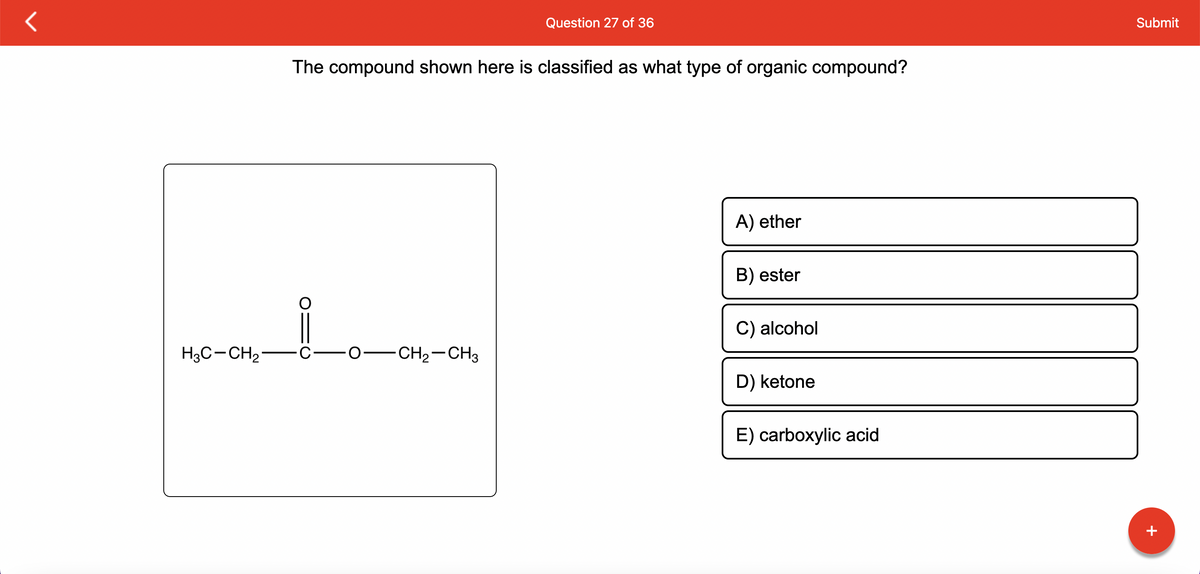 H3C-CH₂
Question 27 of 36
The compound shown here is classified as what type of organic compound?
C-O- -CH₂-CH3
A) ether
B) ester
C) alcohol
D) ketone
E) carboxylic acid
Submit
+